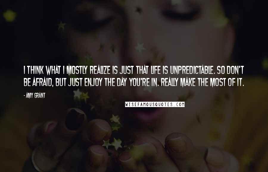 Amy Grant Quotes: I think what I mostly realize is just that life is unpredictable. So don't be afraid, but just enjoy the day you're in. Really make the most of it.