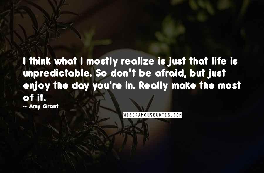 Amy Grant Quotes: I think what I mostly realize is just that life is unpredictable. So don't be afraid, but just enjoy the day you're in. Really make the most of it.