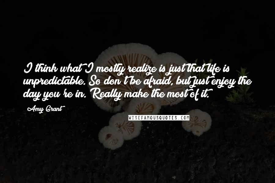 Amy Grant Quotes: I think what I mostly realize is just that life is unpredictable. So don't be afraid, but just enjoy the day you're in. Really make the most of it.