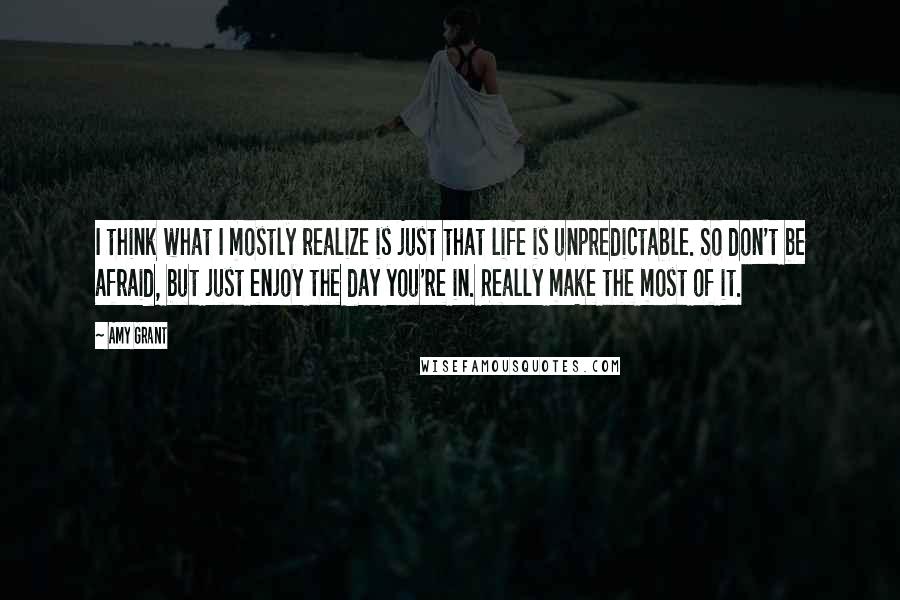 Amy Grant Quotes: I think what I mostly realize is just that life is unpredictable. So don't be afraid, but just enjoy the day you're in. Really make the most of it.