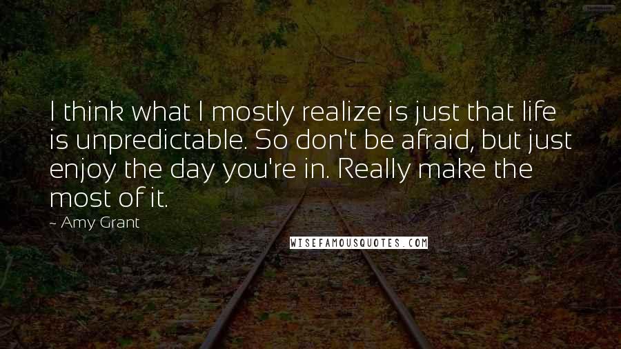 Amy Grant Quotes: I think what I mostly realize is just that life is unpredictable. So don't be afraid, but just enjoy the day you're in. Really make the most of it.