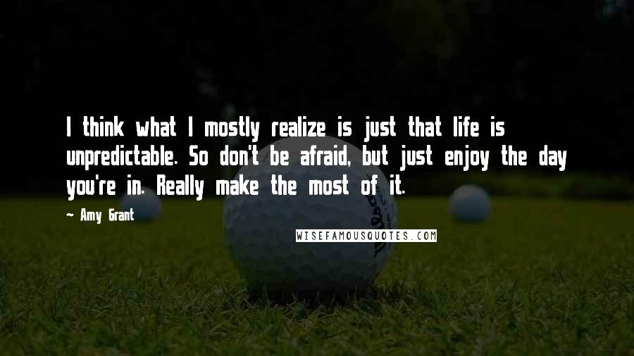 Amy Grant Quotes: I think what I mostly realize is just that life is unpredictable. So don't be afraid, but just enjoy the day you're in. Really make the most of it.