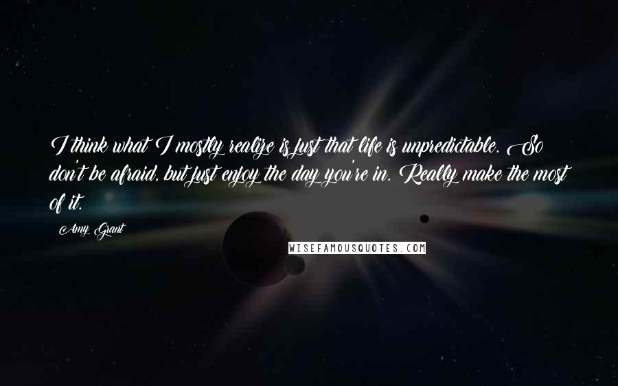 Amy Grant Quotes: I think what I mostly realize is just that life is unpredictable. So don't be afraid, but just enjoy the day you're in. Really make the most of it.