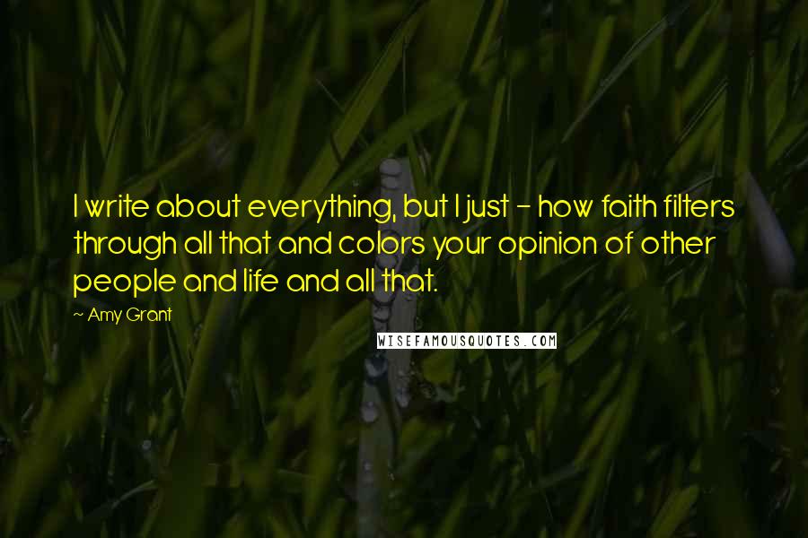 Amy Grant Quotes: I write about everything, but I just - how faith filters through all that and colors your opinion of other people and life and all that.