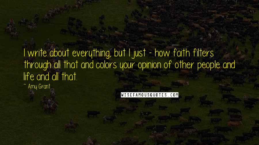 Amy Grant Quotes: I write about everything, but I just - how faith filters through all that and colors your opinion of other people and life and all that.