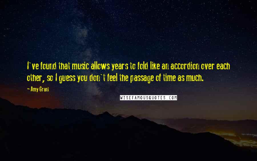 Amy Grant Quotes: I've found that music allows years to fold like an accordion over each other, so I guess you don't feel the passage of time as much.