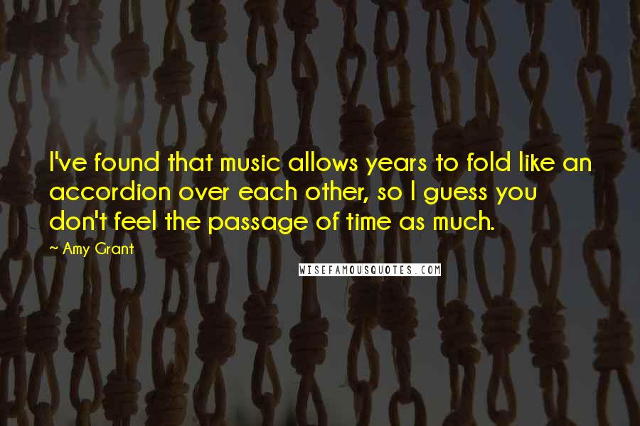 Amy Grant Quotes: I've found that music allows years to fold like an accordion over each other, so I guess you don't feel the passage of time as much.
