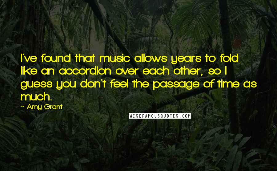 Amy Grant Quotes: I've found that music allows years to fold like an accordion over each other, so I guess you don't feel the passage of time as much.