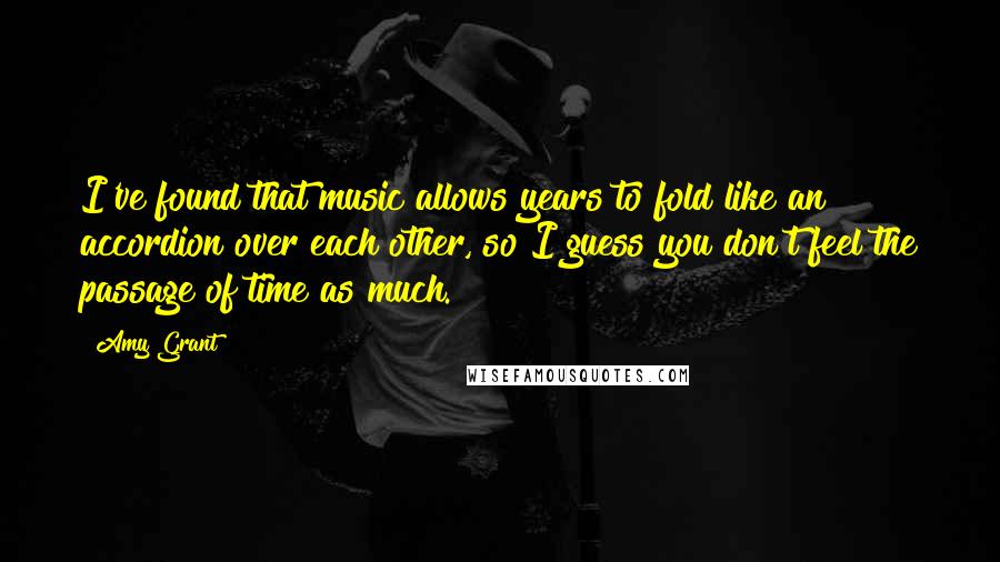 Amy Grant Quotes: I've found that music allows years to fold like an accordion over each other, so I guess you don't feel the passage of time as much.
