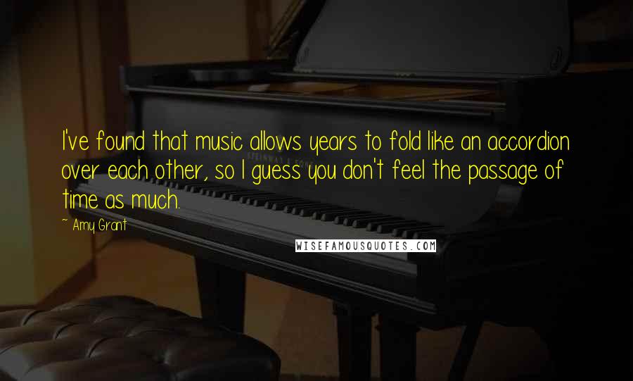 Amy Grant Quotes: I've found that music allows years to fold like an accordion over each other, so I guess you don't feel the passage of time as much.