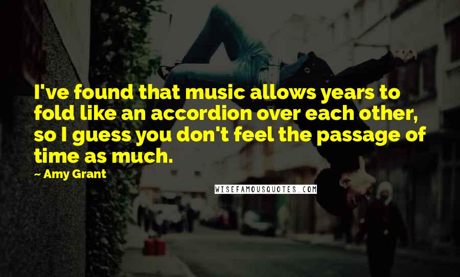 Amy Grant Quotes: I've found that music allows years to fold like an accordion over each other, so I guess you don't feel the passage of time as much.