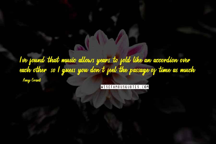 Amy Grant Quotes: I've found that music allows years to fold like an accordion over each other, so I guess you don't feel the passage of time as much.