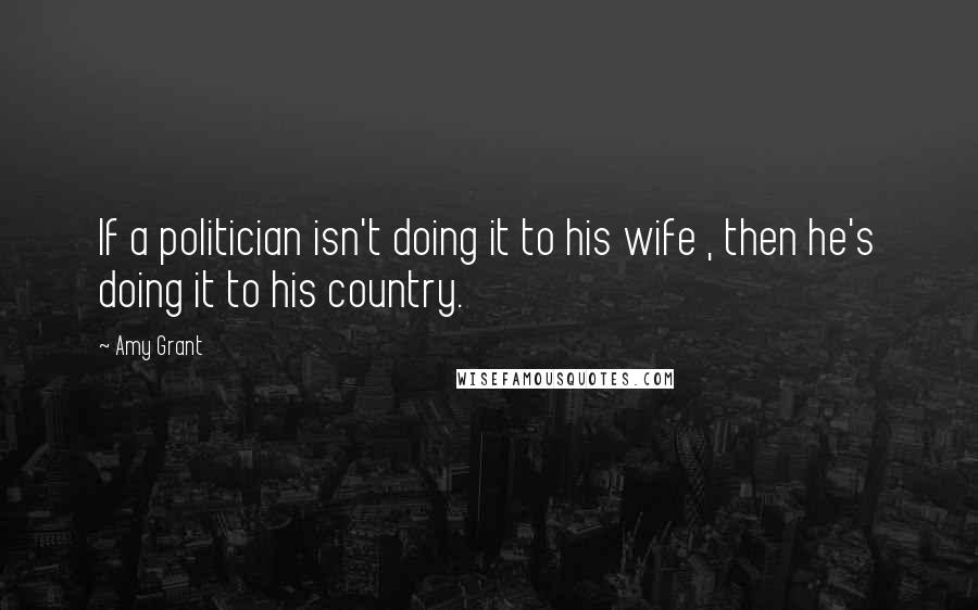 Amy Grant Quotes: If a politician isn't doing it to his wife , then he's doing it to his country.