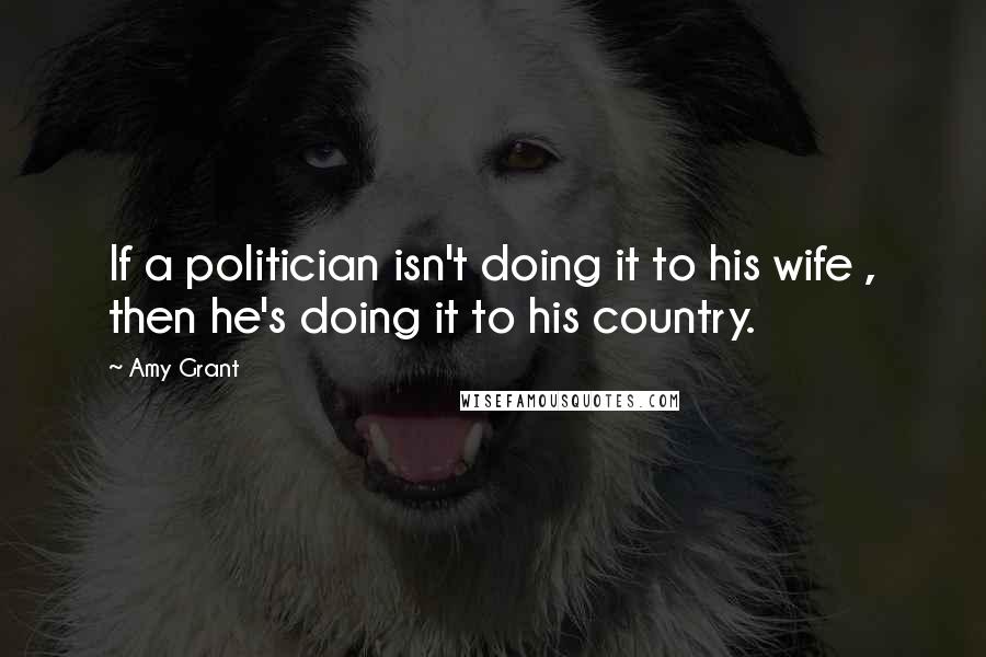 Amy Grant Quotes: If a politician isn't doing it to his wife , then he's doing it to his country.