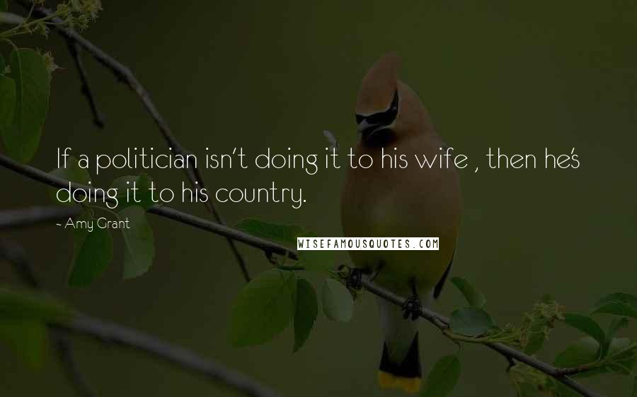 Amy Grant Quotes: If a politician isn't doing it to his wife , then he's doing it to his country.