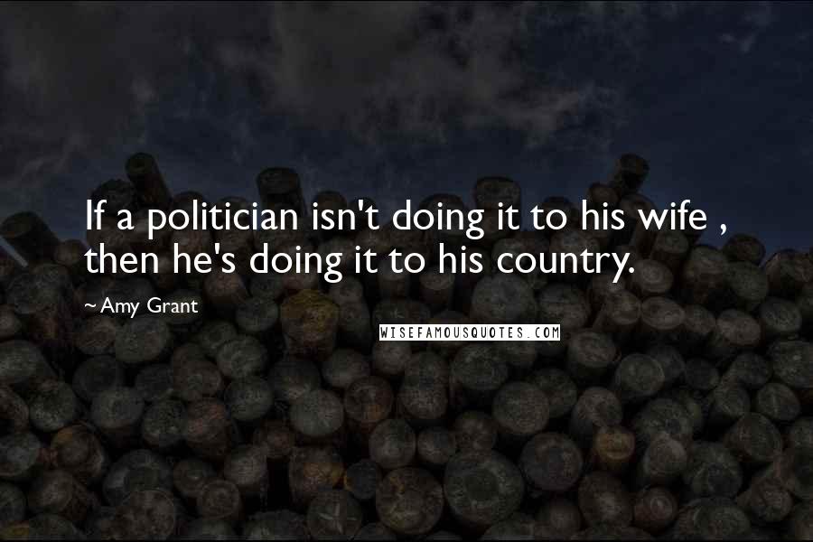 Amy Grant Quotes: If a politician isn't doing it to his wife , then he's doing it to his country.