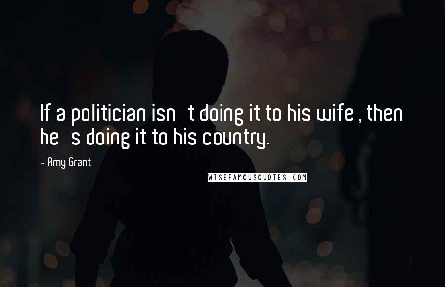 Amy Grant Quotes: If a politician isn't doing it to his wife , then he's doing it to his country.