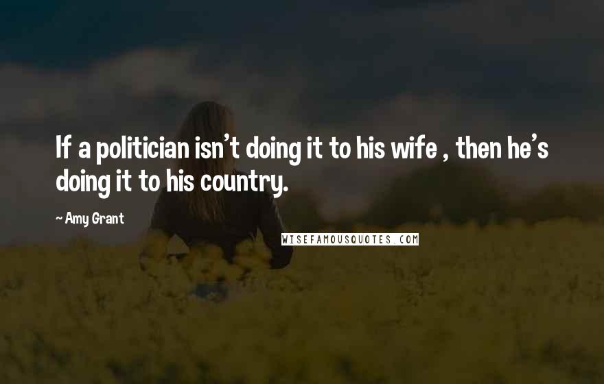 Amy Grant Quotes: If a politician isn't doing it to his wife , then he's doing it to his country.