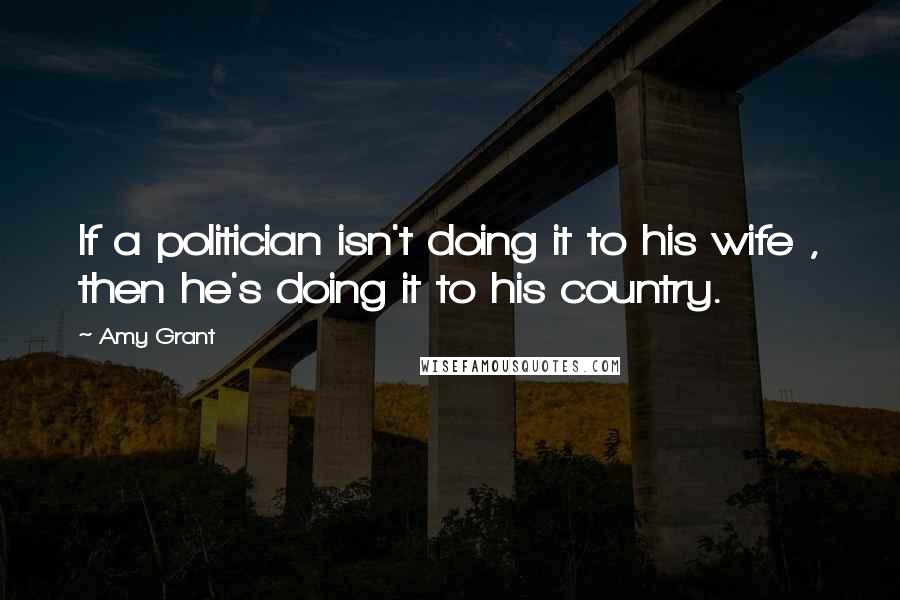 Amy Grant Quotes: If a politician isn't doing it to his wife , then he's doing it to his country.