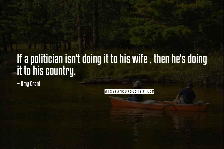 Amy Grant Quotes: If a politician isn't doing it to his wife , then he's doing it to his country.