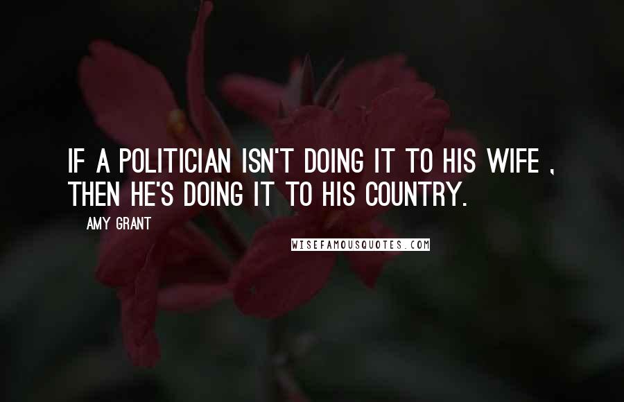 Amy Grant Quotes: If a politician isn't doing it to his wife , then he's doing it to his country.