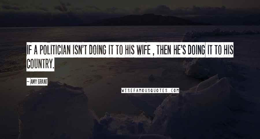 Amy Grant Quotes: If a politician isn't doing it to his wife , then he's doing it to his country.