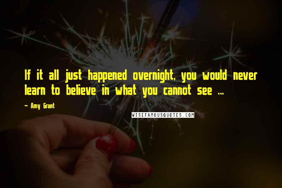 Amy Grant Quotes: If it all just happened overnight, you would never learn to believe in what you cannot see ...