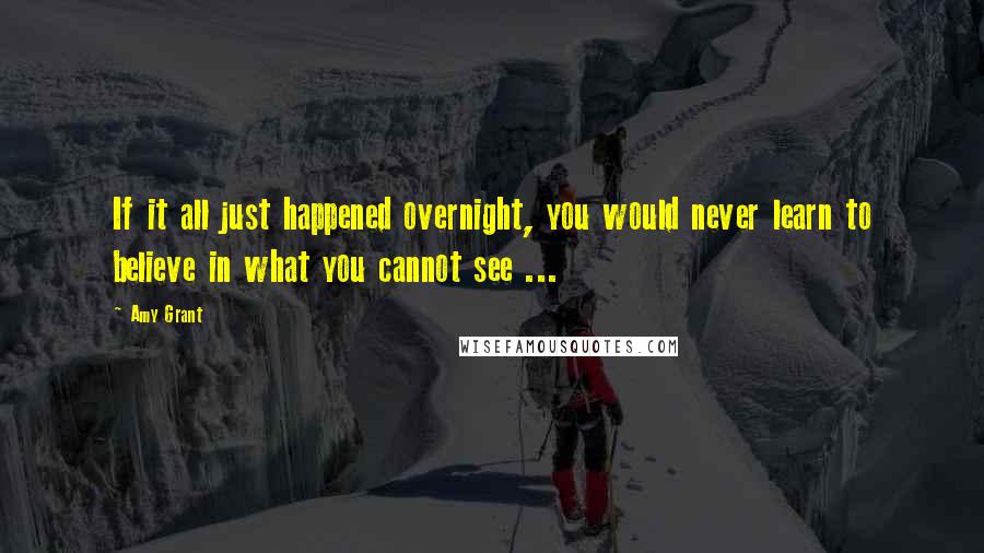 Amy Grant Quotes: If it all just happened overnight, you would never learn to believe in what you cannot see ...