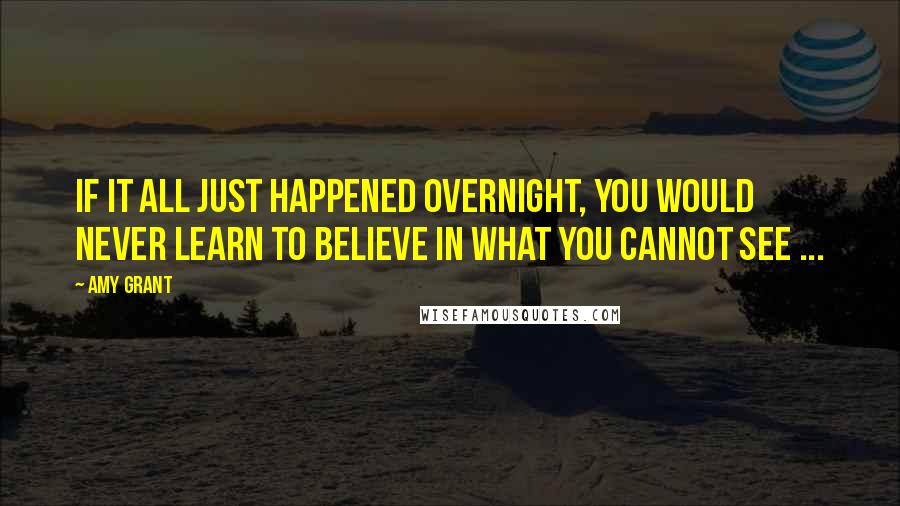 Amy Grant Quotes: If it all just happened overnight, you would never learn to believe in what you cannot see ...