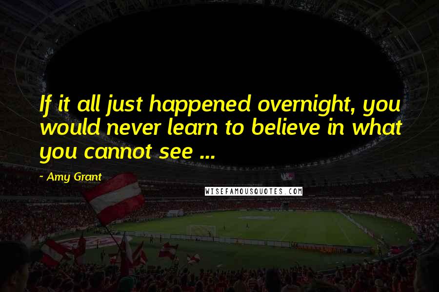 Amy Grant Quotes: If it all just happened overnight, you would never learn to believe in what you cannot see ...