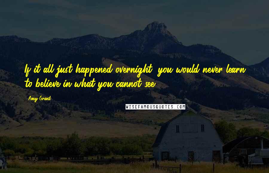 Amy Grant Quotes: If it all just happened overnight, you would never learn to believe in what you cannot see ...