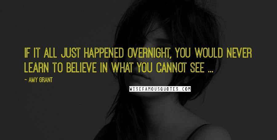 Amy Grant Quotes: If it all just happened overnight, you would never learn to believe in what you cannot see ...