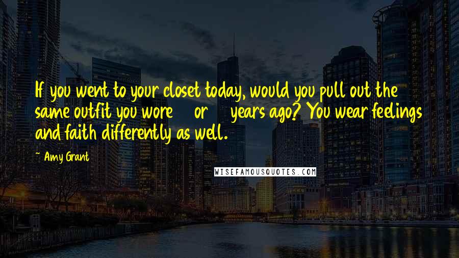 Amy Grant Quotes: If you went to your closet today, would you pull out the same outfit you wore 10 or 15 years ago? You wear feelings and faith differently as well.