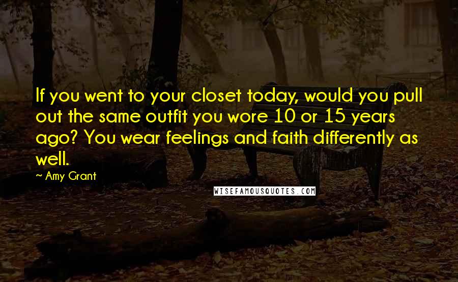 Amy Grant Quotes: If you went to your closet today, would you pull out the same outfit you wore 10 or 15 years ago? You wear feelings and faith differently as well.