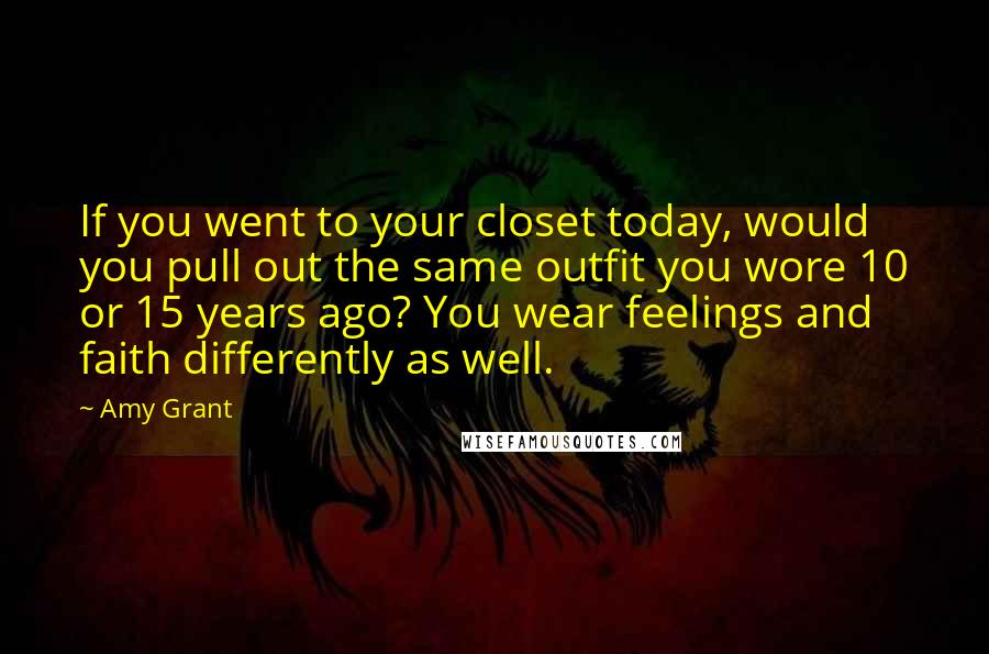 Amy Grant Quotes: If you went to your closet today, would you pull out the same outfit you wore 10 or 15 years ago? You wear feelings and faith differently as well.