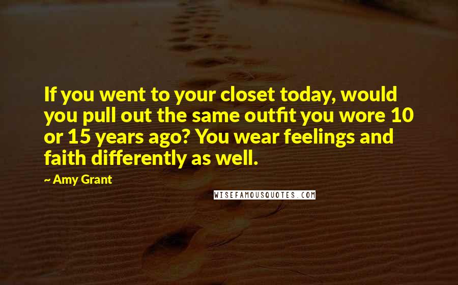 Amy Grant Quotes: If you went to your closet today, would you pull out the same outfit you wore 10 or 15 years ago? You wear feelings and faith differently as well.