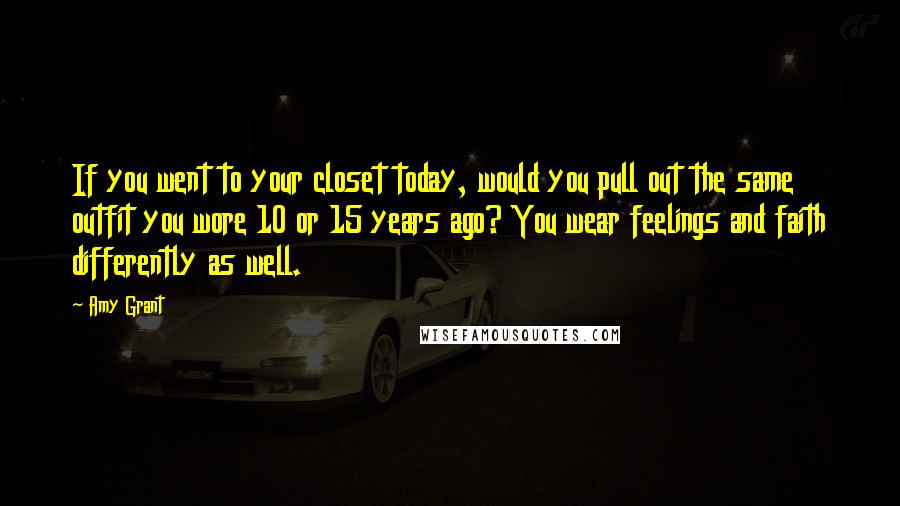 Amy Grant Quotes: If you went to your closet today, would you pull out the same outfit you wore 10 or 15 years ago? You wear feelings and faith differently as well.