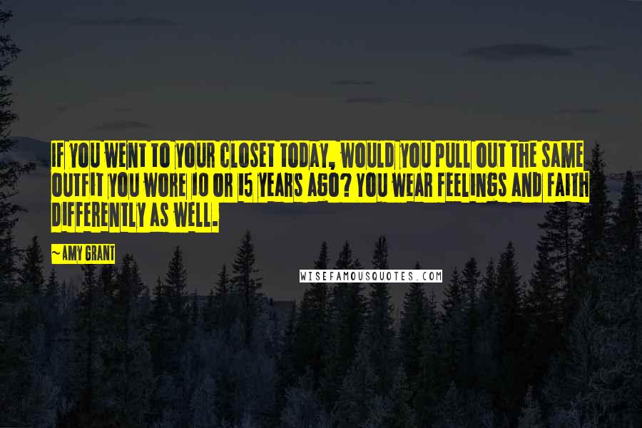 Amy Grant Quotes: If you went to your closet today, would you pull out the same outfit you wore 10 or 15 years ago? You wear feelings and faith differently as well.