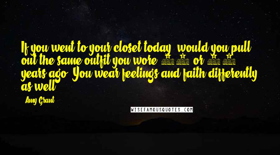 Amy Grant Quotes: If you went to your closet today, would you pull out the same outfit you wore 10 or 15 years ago? You wear feelings and faith differently as well.