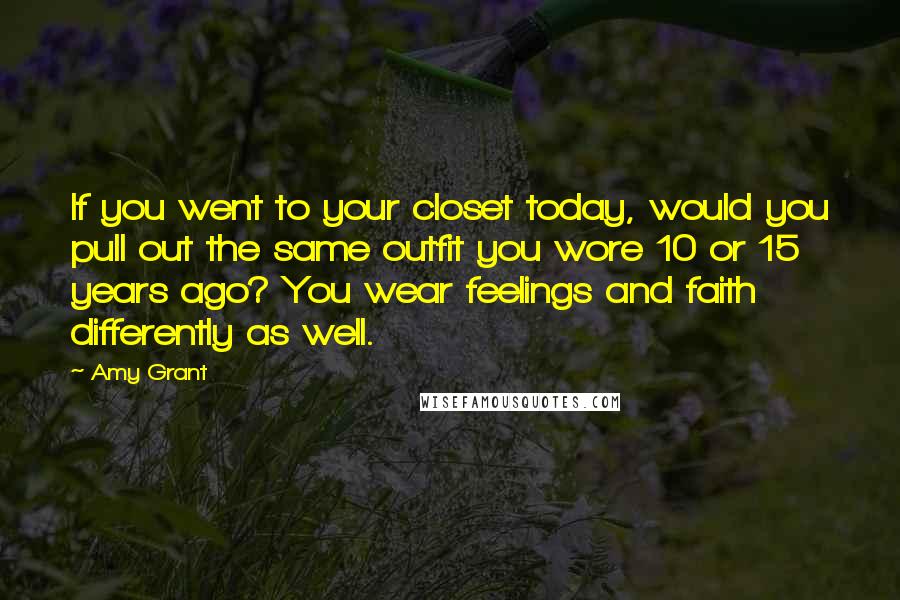 Amy Grant Quotes: If you went to your closet today, would you pull out the same outfit you wore 10 or 15 years ago? You wear feelings and faith differently as well.