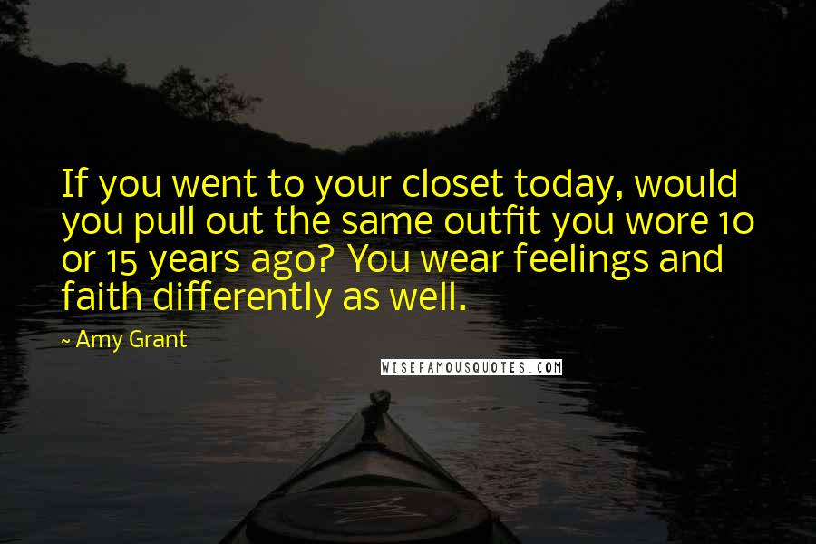 Amy Grant Quotes: If you went to your closet today, would you pull out the same outfit you wore 10 or 15 years ago? You wear feelings and faith differently as well.