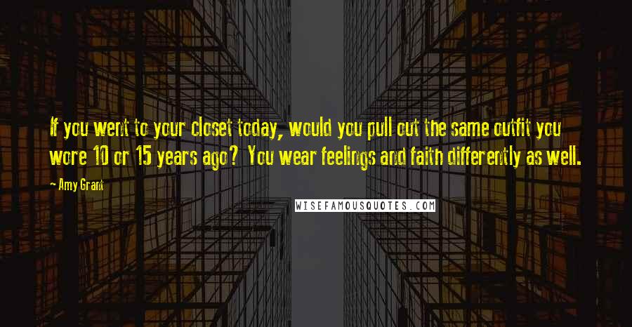 Amy Grant Quotes: If you went to your closet today, would you pull out the same outfit you wore 10 or 15 years ago? You wear feelings and faith differently as well.