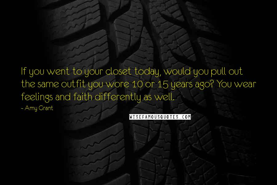 Amy Grant Quotes: If you went to your closet today, would you pull out the same outfit you wore 10 or 15 years ago? You wear feelings and faith differently as well.