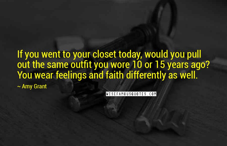 Amy Grant Quotes: If you went to your closet today, would you pull out the same outfit you wore 10 or 15 years ago? You wear feelings and faith differently as well.