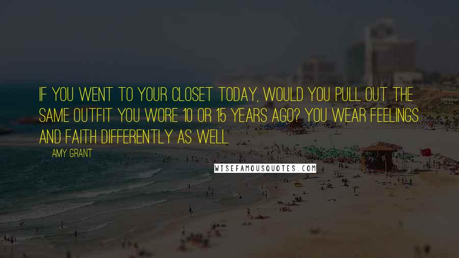 Amy Grant Quotes: If you went to your closet today, would you pull out the same outfit you wore 10 or 15 years ago? You wear feelings and faith differently as well.