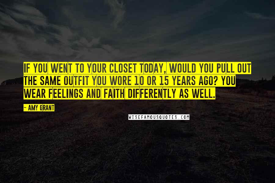 Amy Grant Quotes: If you went to your closet today, would you pull out the same outfit you wore 10 or 15 years ago? You wear feelings and faith differently as well.
