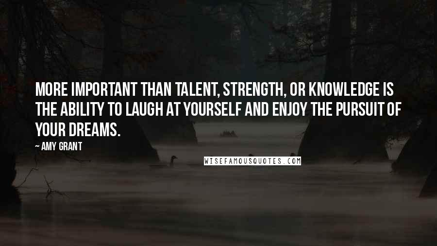 Amy Grant Quotes: More important than talent, strength, or knowledge is the ability to laugh at yourself and enjoy the pursuit of your dreams.