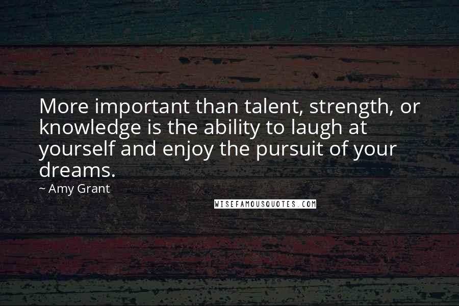 Amy Grant Quotes: More important than talent, strength, or knowledge is the ability to laugh at yourself and enjoy the pursuit of your dreams.