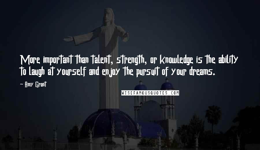 Amy Grant Quotes: More important than talent, strength, or knowledge is the ability to laugh at yourself and enjoy the pursuit of your dreams.