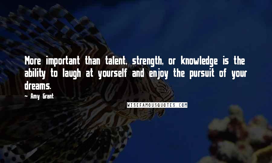 Amy Grant Quotes: More important than talent, strength, or knowledge is the ability to laugh at yourself and enjoy the pursuit of your dreams.